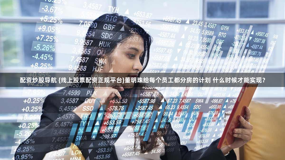 配资炒股导航 {线上股票配资正规平台}董明珠给每个员工都分房的计划 什么时候才能实现？