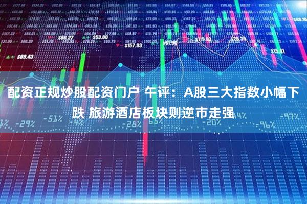 配资正规炒股配资门户 午评：A股三大指数小幅下跌 旅游酒店板块则逆市走强
