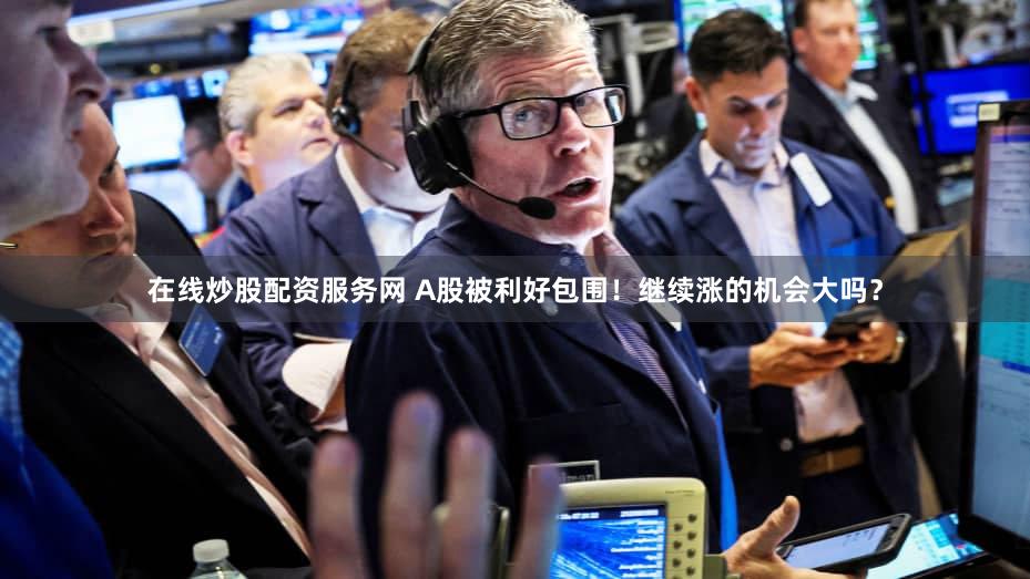 在线炒股配资服务网 A股被利好包围！继续涨的机会大吗？