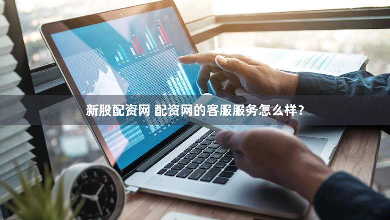 新股配资网 配资网的客服服务怎么样？