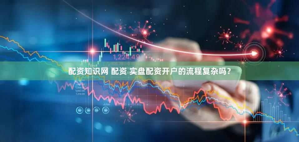 配资知识网 配资 实盘配资开户的流程复杂吗？