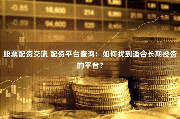 股票配资交流 配资平台查询：如何找到适合长期投资的平台？