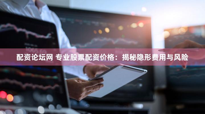 配资论坛网 专业股票配资价格：揭秘隐形费用与风险