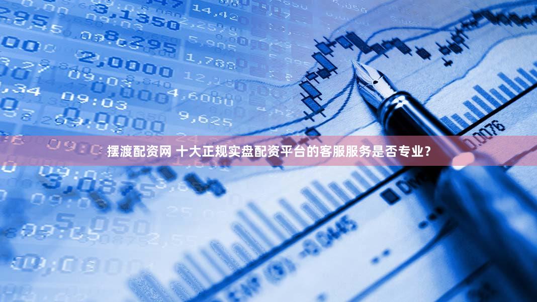 摆渡配资网 十大正规实盘配资平台的客服服务是否专业？