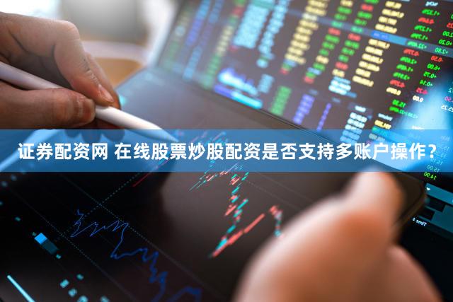 证券配资网 在线股票炒股配资是否支持多账户操作？