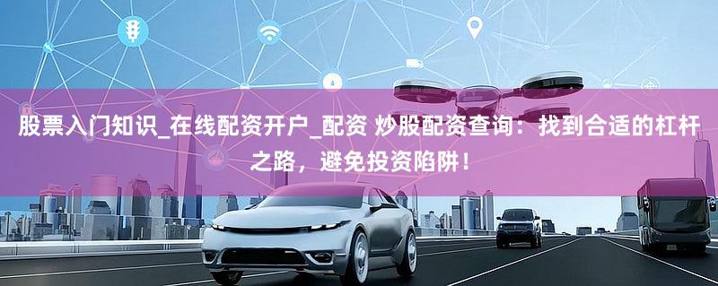 股票入门知识_在线配资开户_配资 炒股配资查询：找到合适的杠杆之路，避免投资陷阱！