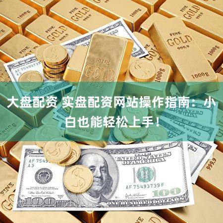 大盘配资 实盘配资网站操作指南：小白也能轻松上手！
