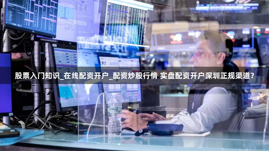 股票入门知识_在线配资开户_配资炒股行情 实盘配资开户深圳正规渠道？
