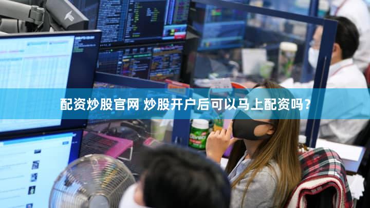 配资炒股官网 炒股开户后可以马上配资吗？