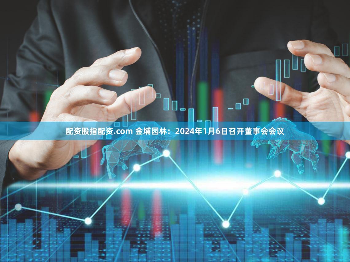 配资股指配资.com 金埔园林：2024年1月6日召开董事会会议