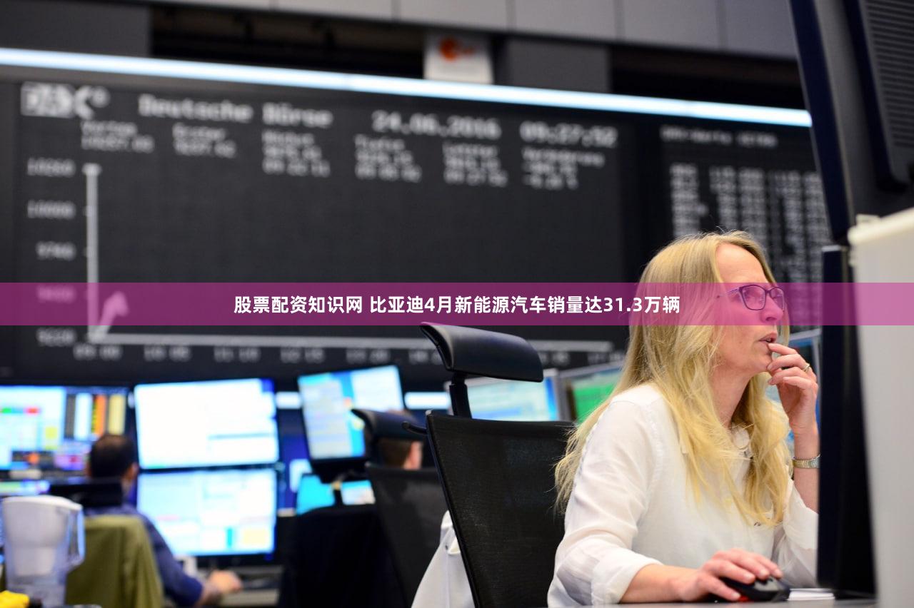 股票配资知识网 比亚迪4月新能源汽车销量达31.3万辆