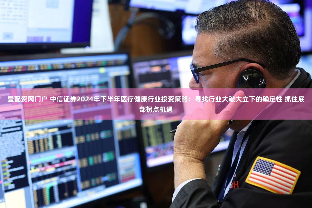 壹配资网门户 中信证券2024年下半年医疗健康行业投资策略：寻找行业大破大立下的确定性 抓住底部拐点机遇
