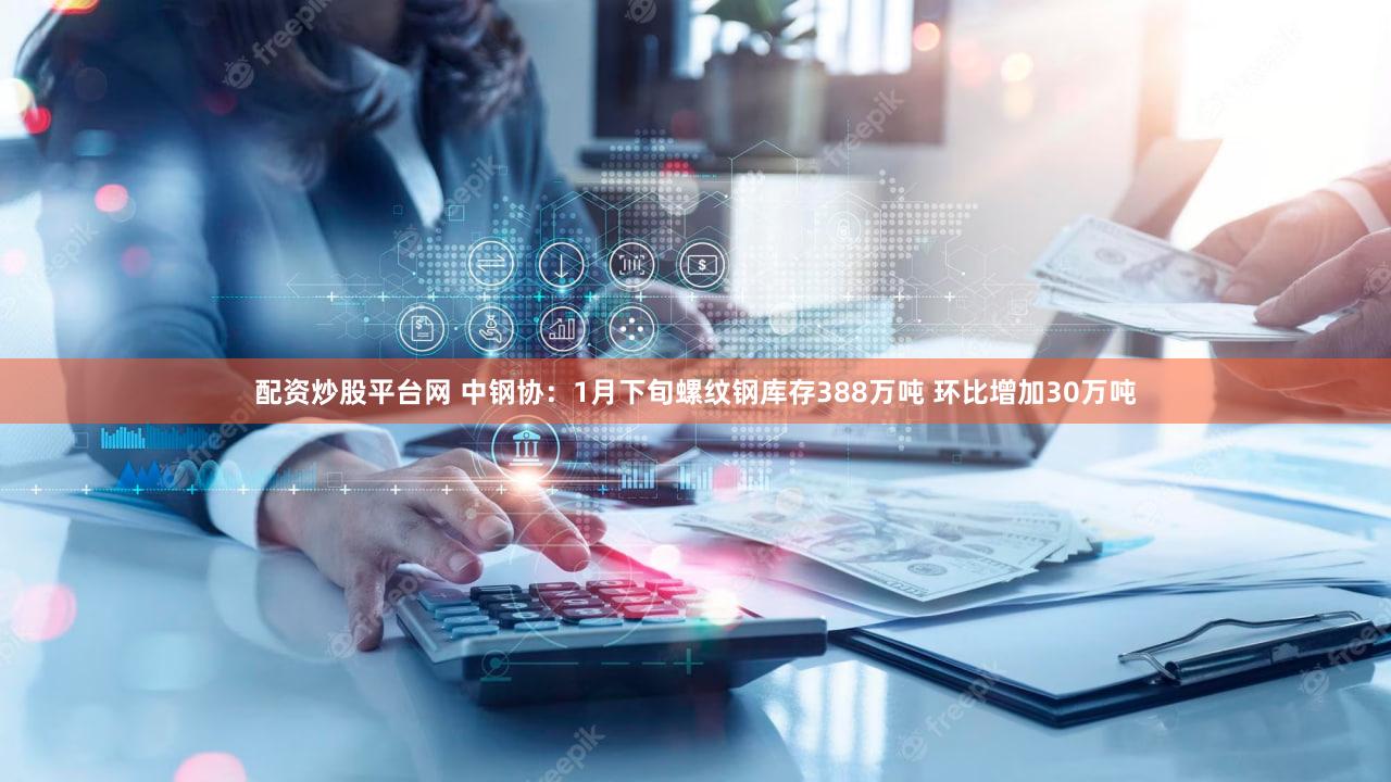 配资炒股平台网 中钢协：1月下旬螺纹钢库存388万吨 环比增加30万吨