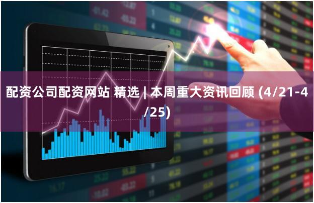 配资公司配资网站 精选 | 本周重大资讯回顾 (4/21-4/25)