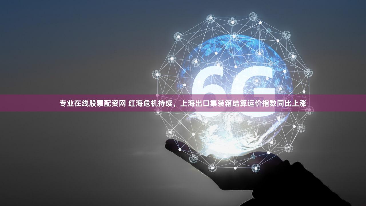 专业在线股票配资网 红海危机持续，上海出口集装箱结算运价指数同比上涨