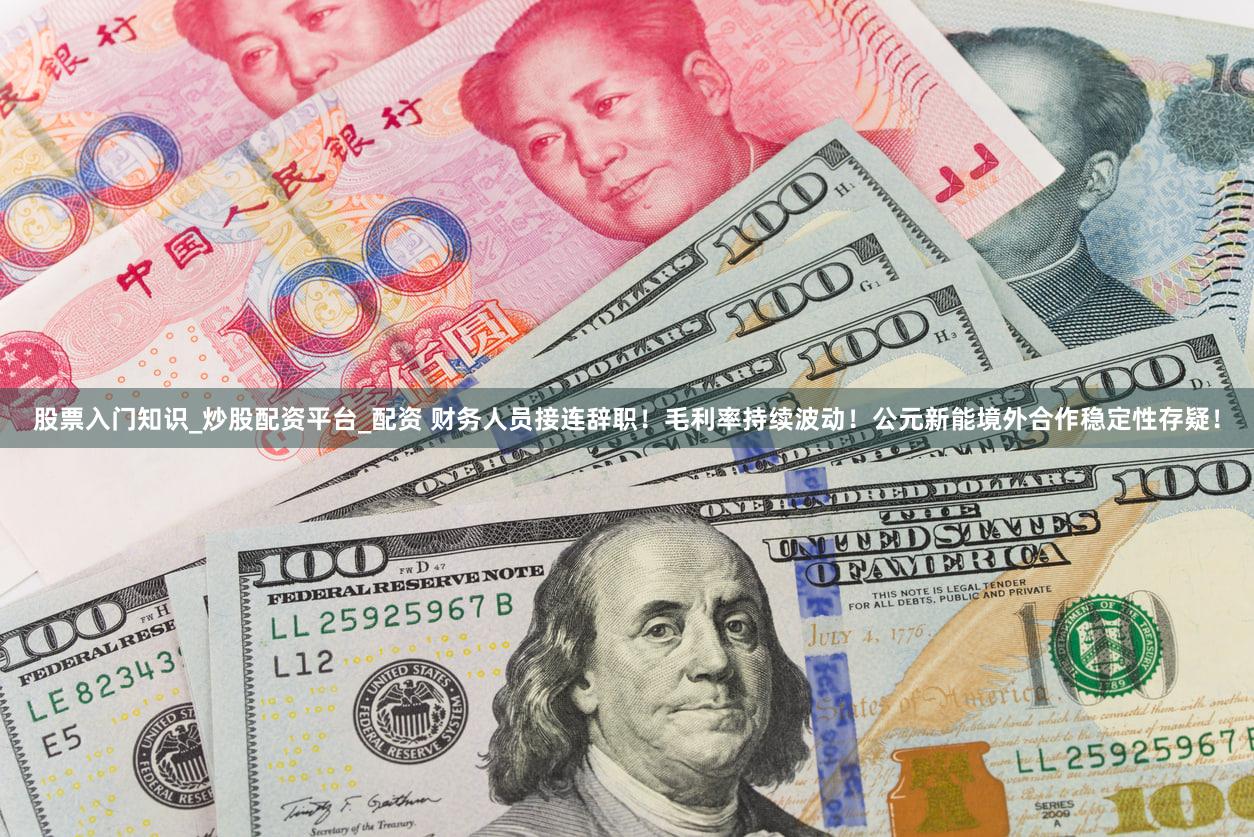 股票入门知识_炒股配资平台_配资 财务人员接连辞职！毛利率持续波动！公元新能境外合作稳定性存疑！