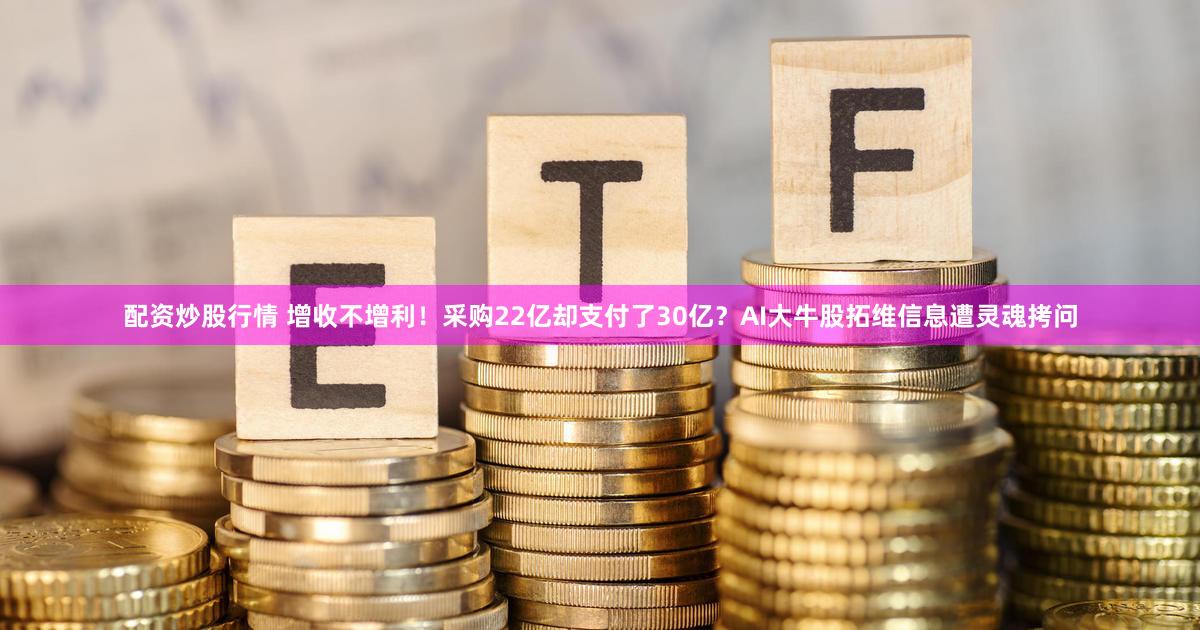 配资炒股行情 增收不增利！采购22亿却支付了30亿？AI大牛股拓维信息遭灵魂拷问