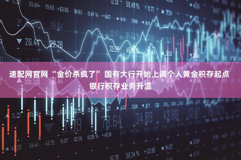 速配网官网 “金价杀疯了” 国有大行开始上调个人黄金积存起点 银行积存业务升温