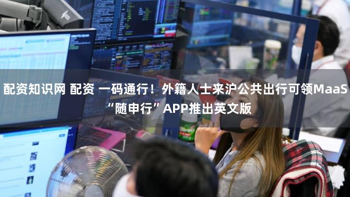 配资知识网 配资 一码通行！外籍人士来沪公共出行可领MaaS  “随申行”APP推出英文版