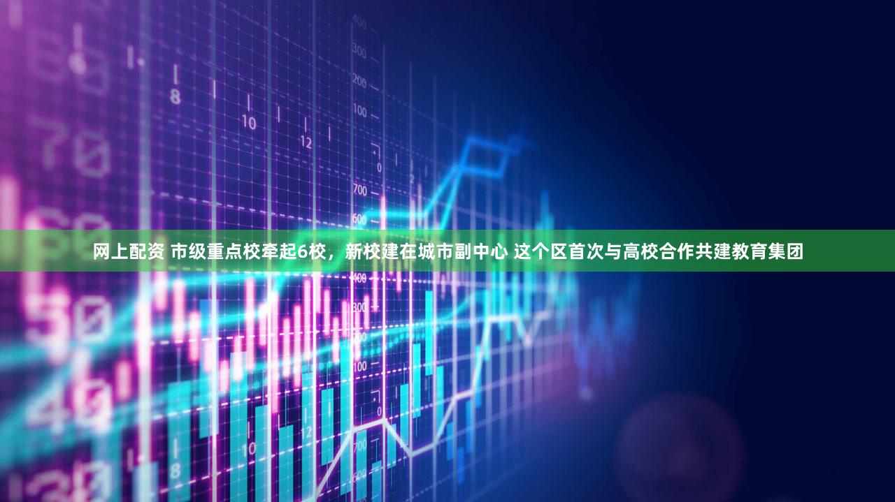 网上配资 市级重点校牵起6校，新校建在城市副中心 这个区首次与高校合作共建教育集团