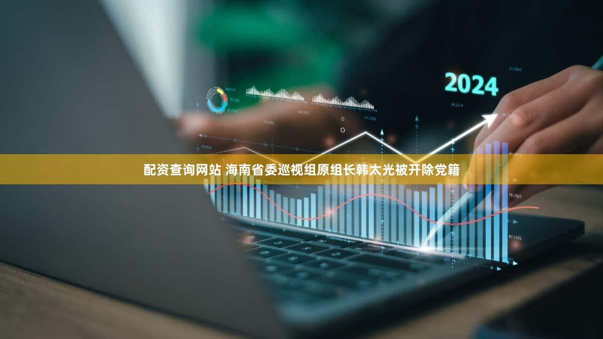配资查询网站 海南省委巡视组原组长韩太光被开除党籍
