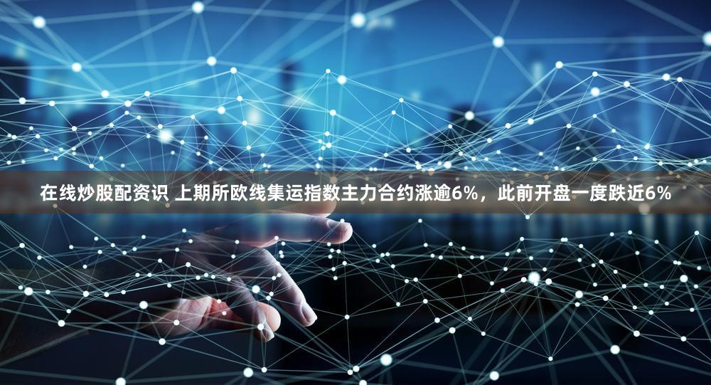 在线炒股配资识 上期所欧线集运指数主力合约涨逾6%，此前开盘一度跌近6%
