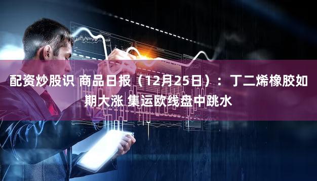 配资炒股识 商品日报（12月25日）：丁二烯橡胶如期大涨 集运欧线盘中跳水