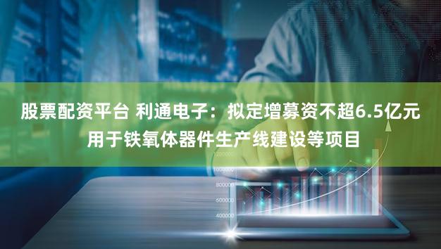 股票配资平台 利通电子：拟定增募资不超6.5亿元 用于铁氧体器件生产线建设等项目