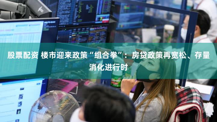 股票配资 楼市迎来政策“组合拳”：房贷政策再宽松、存量消化进行时