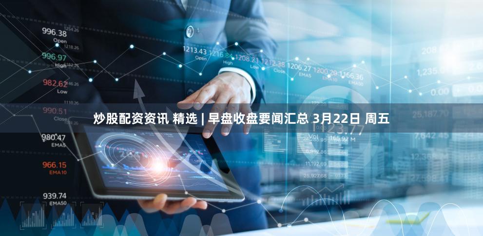 炒股配资资讯 精选 | 早盘收盘要闻汇总 3月22日 周五
