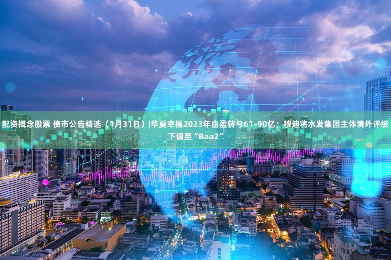 配资概念股票 债市公告精选（1月31日）|华夏幸福2023年由盈转亏61-90亿；穆迪将水发集团主体境外评级下调至“Baa2”