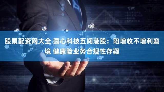 股票配资网大全 圆心科技五闯港股：陷增收不增利窘境 健康险业务合规性存疑