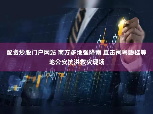 配资炒股门户网站 南方多地强降雨 直击闽粤赣桂等地公安抗洪救灾现场
