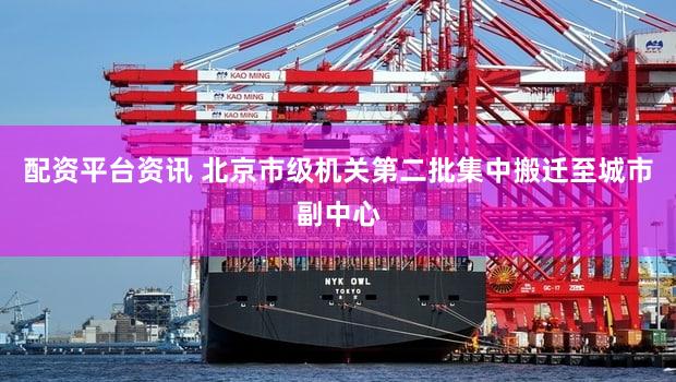 配资平台资讯 北京市级机关第二批集中搬迁至城市副中心