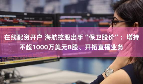 在线配资开户 海航控股出手“保卫股价”：增持不超1000万美元B股、开拓直播业务