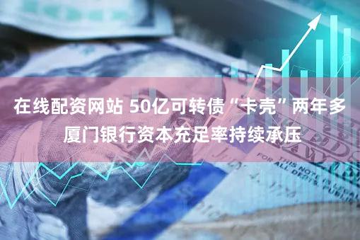 在线配资网站 50亿可转债“卡壳”两年多 厦门银行资本充足率持续承压