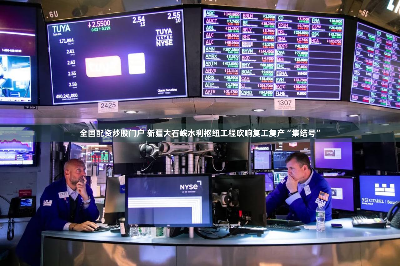 全国配资炒股门户 新疆大石峡水利枢纽工程吹响复工复产“集结号”