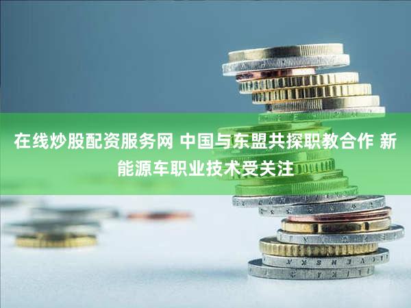 在线炒股配资服务网 中国与东盟共探职教合作 新能源车职业技术受关注