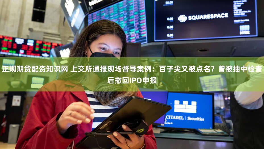 正规期货配资知识网 上交所通报现场督导案例：百子尖又被点名？曾被抽中检查后撤回IPO申报