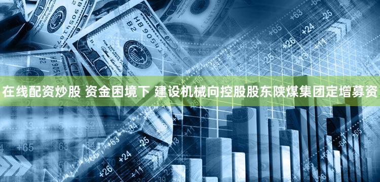在线配资炒股 资金困境下 建设机械向控股股东陕煤集团定增募资