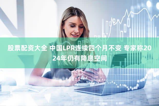 股票配资大全 中国LPR连续四个月不变 专家称2024年仍有降息空间