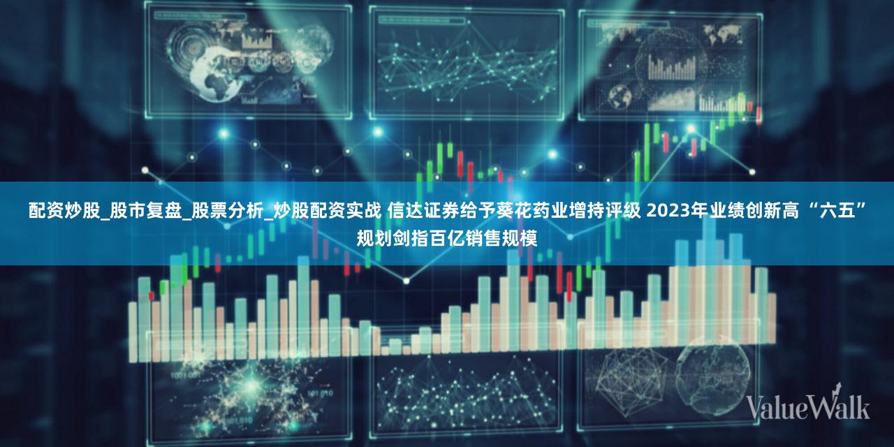 配资炒股_股市复盘_股票分析_炒股配资实战 信达证券给予葵花药业增持评级 2023年业绩创新高 “六五”规划剑指百亿销售规模