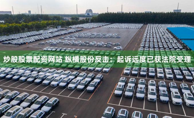 炒股股票配资网站 纵横股份反击：起诉远度已获法院受理