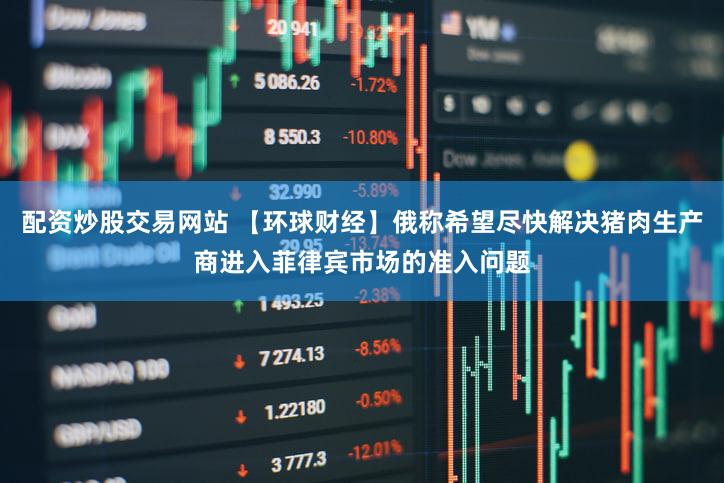 配资炒股交易网站 【环球财经】俄称希望尽快解决猪肉生产商进入菲律宾市场的准入问题