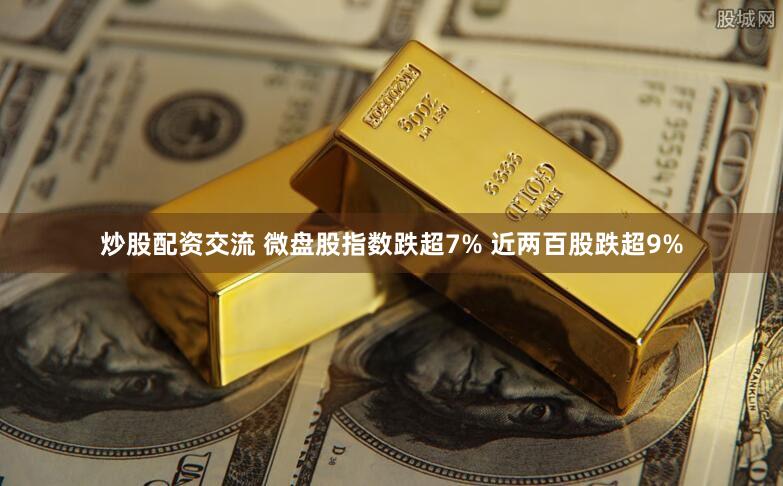 炒股配资交流 微盘股指数跌超7% 近两百股跌超9%