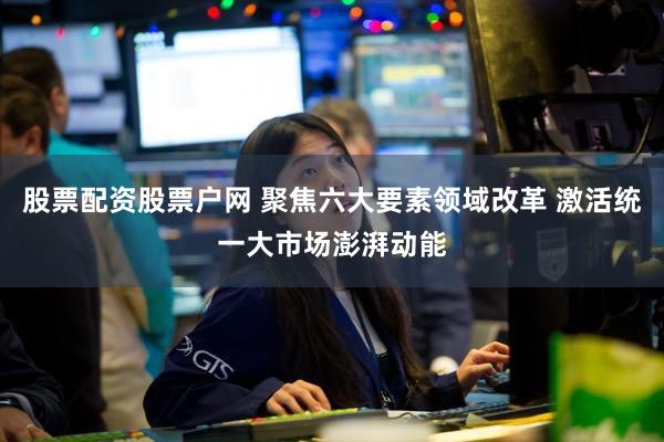 股票配资股票户网 聚焦六大要素领域改革 激活统一大市场澎湃动能