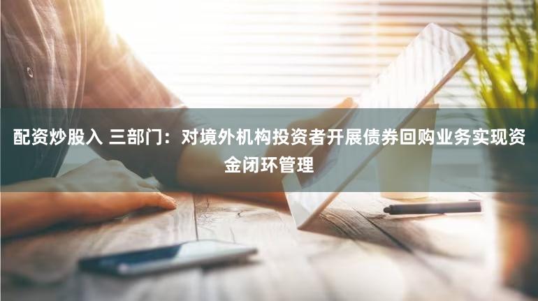 配资炒股入 三部门：对境外机构投资者开展债券回购业务实现资金闭环管理