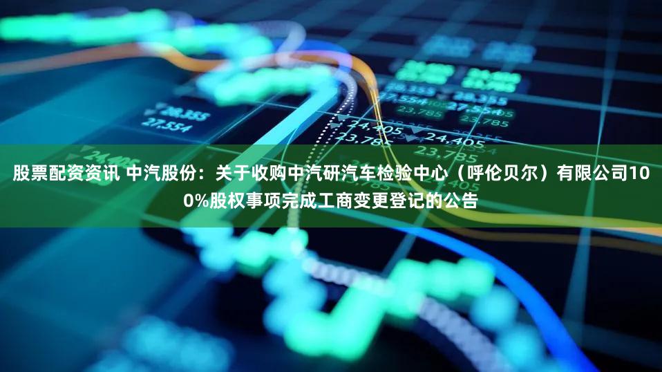 股票配资资讯 中汽股份：关于收购中汽研汽车检验中心（呼伦贝尔）有限公司100%股权事项完成工商变更登记的公告