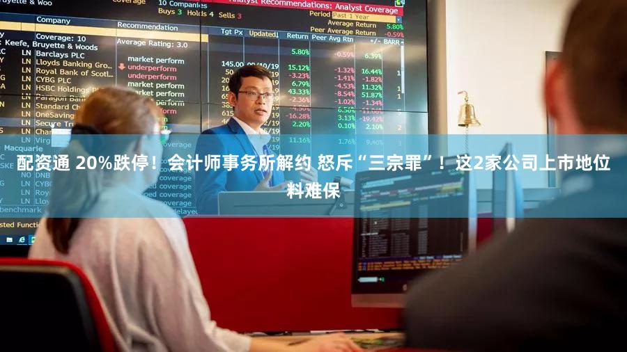配资通 20%跌停！会计师事务所解约 怒斥“三宗罪”！这2家公司上市地位料难保