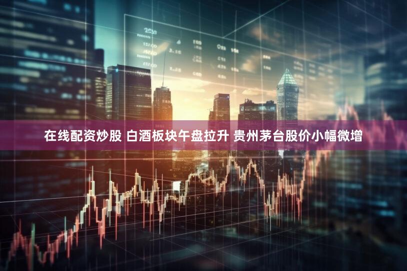 在线配资炒股 白酒板块午盘拉升 贵州茅台股价小幅微增
